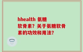 hhealth 氨糖软骨素？关于氨糖软骨素的功效和用法？