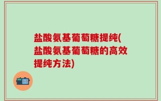 盐酸氨基葡萄糖提纯(盐酸氨基葡萄糖的高效提纯方法)