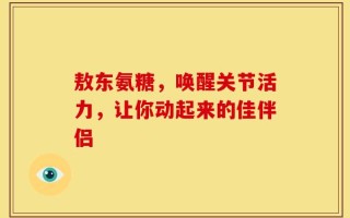 敖东氨糖，唤醒关节活力，让你动起来的佳伴侣