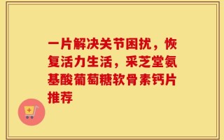 一片解决关节困扰，恢复活力生活，采芝堂氨基酸葡萄糖软骨素钙片推荐