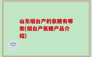 山东烟台产的氨糖有哪些(烟台产氨糖产品介绍)