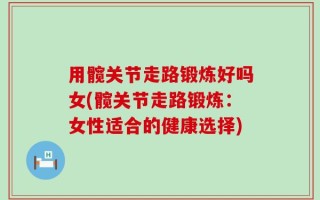 用髋关节走路锻炼好吗女(髋关节走路锻炼：女性适合的健康选择)