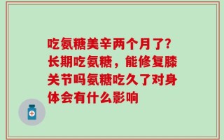 吃氨糖美辛两个月了？长期吃氨糖，能修复膝关节吗氨糖吃久了对身体会有什么影响
