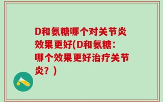 D和氨糖哪个对关节炎效果更好(D和氨糖：哪个效果更好治疗关节炎？)