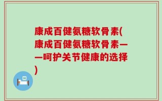 康成百健氨糖软骨素(康成百健氨糖软骨素——呵护关节健康的选择)