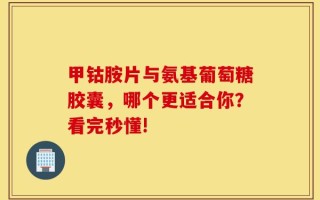 甲钴胺片与氨基葡萄糖胶囊，哪个更适合你？看完秒懂!