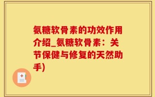 氨糖软骨素的功效作用介绍_氨糖软骨素：关节保健与修复的天然助手)