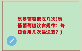 氨基葡萄糖吃几次(氨基葡萄糖饮食规律：每日食用几次最适宜？)
