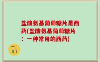 盐酸氨基葡萄糖片是西药(盐酸氨基葡萄糖片：一种常用的西药)
