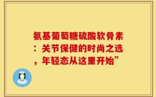 氨基葡萄糖硫酸软骨素：关节保健的时尚之选，年轻态从这里开始”