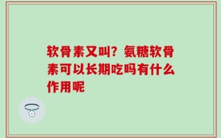 软骨素又叫？氨糖软骨素可以长期吃吗有什么作用呢