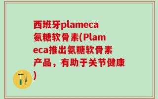 西班牙plameca氨糖软骨素(Plameca推出氨糖软骨素产品，有助于关节健康)