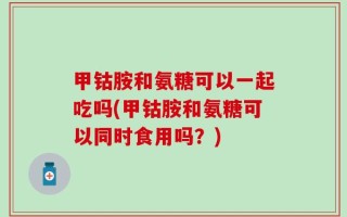 甲钴胺和氨糖可以一起吃吗(甲钴胺和氨糖可以同时食用吗？)