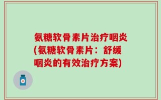 氨糖软骨素片治疗咽炎(氨糖软骨素片：舒缓咽炎的有效治疗方案)