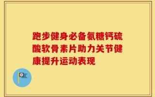 跑步健身必备氨糖钙硫酸软骨素片助力关节健康提升运动表现