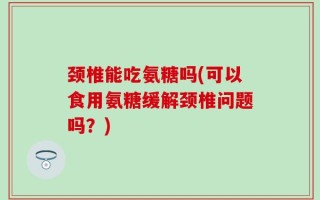 颈椎能吃氨糖吗(可以食用氨糖缓解颈椎问题吗？)