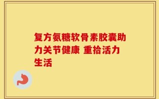 复方氨糖软骨素胶囊助力关节健康 重拾活力生活