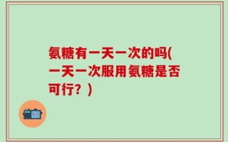氨糖有一天一次的吗(一天一次服用氨糖是否可行？)