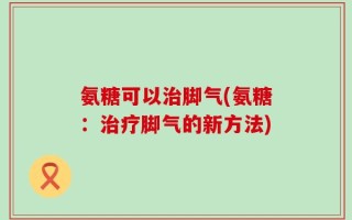 氨糖可以治脚气(氨糖：治疗脚气的新方法)