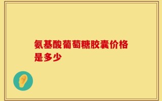 氨基酸葡萄糖胶囊价格是多少