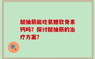 腿抽筋能吃氨糖软骨素钙吗？探讨腿抽筋的治疗方案？
