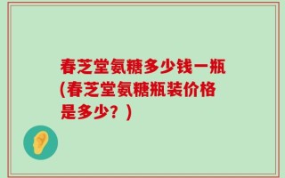 春芝堂氨糖多少钱一瓶(春芝堂氨糖瓶装价格是多少？)