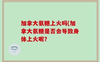 加拿大氨糖上火吗(加拿大氨糖是否会导致身体上火呢？