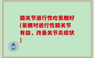 膝关节退行性吃氨糖好(氨糖对退行性膝关节有益，改善关节炎症状)