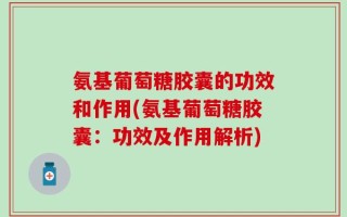 氨基葡萄糖胶囊的功效和作用(氨基葡萄糖胶囊：功效及作用解析)