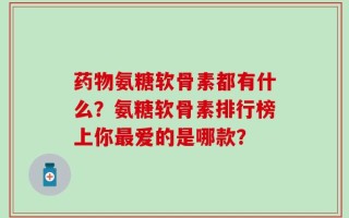 药物氨糖软骨素都有什么？氨糖软骨素排行榜上你最爱的是哪款？