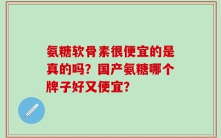 氨糖软骨素很便宜的是真的吗？国产氨糖哪个牌子好又便宜？