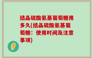结晶硫酸氨基葡萄糖用多久(结晶硫酸氨基葡萄糖：使用时间及注意事项)