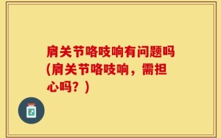 肩关节咯吱响有问题吗(肩关节咯吱响，需担心吗？)