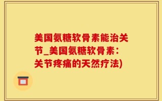 美国氨糖软骨素能治关节_美国氨糖软骨素：关节疼痛的天然疗法)