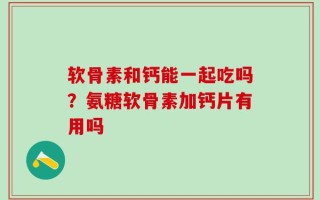 软骨素和钙能一起吃吗？氨糖软骨素加钙片有用吗