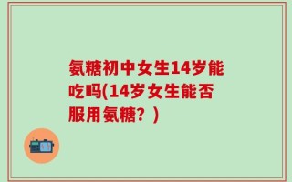氨糖初中女生14岁能吃吗(14岁女生能否服用氨糖？)