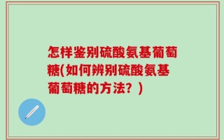 怎样鉴别硫酸氨基葡萄糖(如何辨别硫酸氨基葡萄糖的方法？)