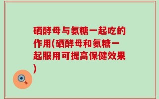硒酵母与氨糖一起吃的作用(硒酵母和氨糖一起服用可提高保健效果)