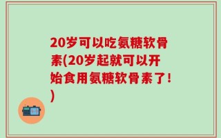20岁可以吃氨糖软骨素(20岁起就可以开始食用氨糖软骨素了！)
