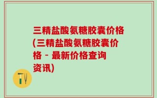 三精盐酸氨糖胶囊价格(三精盐酸氨糖胶囊价格 - 最新价格查询资讯)
