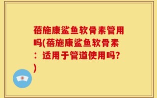 蓓施康鲨鱼软骨素管用吗(蓓施康鲨鱼软骨素：适用于管道使用吗？)