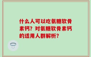 什么人可以吃氨糖软骨素钙？对氨糖软骨素钙的适用人群解析？