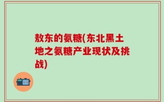 敖东的氨糖(东北黑土地之氨糖产业现状及挑战)