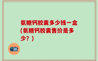 氨糖钙胶囊多少钱一盒(氨糖钙胶囊售价是多少？)