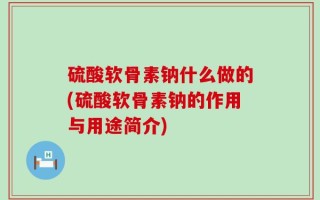 硫酸软骨素钠什么做的(硫酸软骨素钠的作用与用途简介)