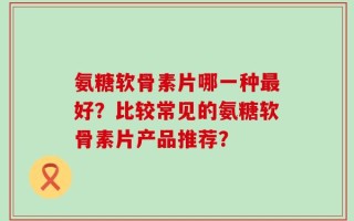 氨糖软骨素片哪一种最好？比较常见的氨糖软骨素片产品推荐？