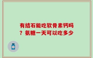 有结石能吃软骨素钙吗？氨糖一天可以吃多少