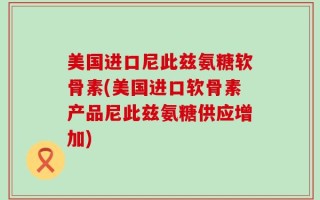 美国进口尼此兹氨糖软骨素(美国进口软骨素产品尼此兹氨糖供应增加)