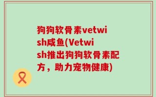 狗狗软骨素vetwish咸鱼(Vetwish推出狗狗软骨素配方，助力宠物健康)