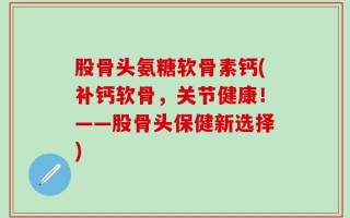 股骨头氨糖软骨素钙(补钙软骨，关节健康！——股骨头保健新选择)